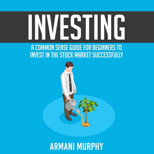 Investing: A Common Sense Guide for Beginners to Invest In the Stock Market Successfully