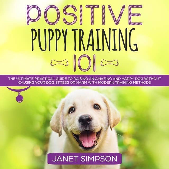 Positive Puppy Training 101: The Ultimate Practical Guide to Raising an Amazing and Happy Dog Without Causing Your Dog Stress or Harm With Modern Training Methods 