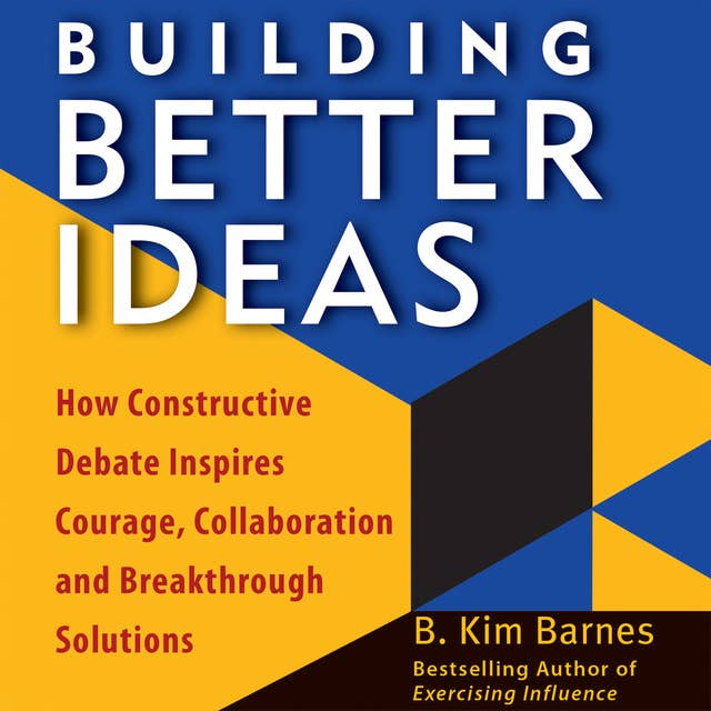 Building Better Ideas: How Constructive Debate Inspires Courage, Collaboration and Breakthrough Solutions: How Constructive Debate Inspires Courage, Collaboration, and Breakthrough Solutions