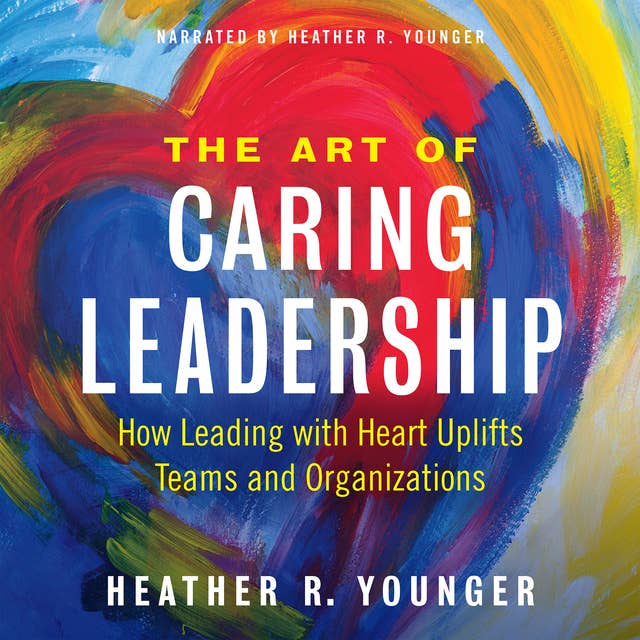 The Art of Caring Leadership: How Leading with Heart Uplifts Teams and Organizations