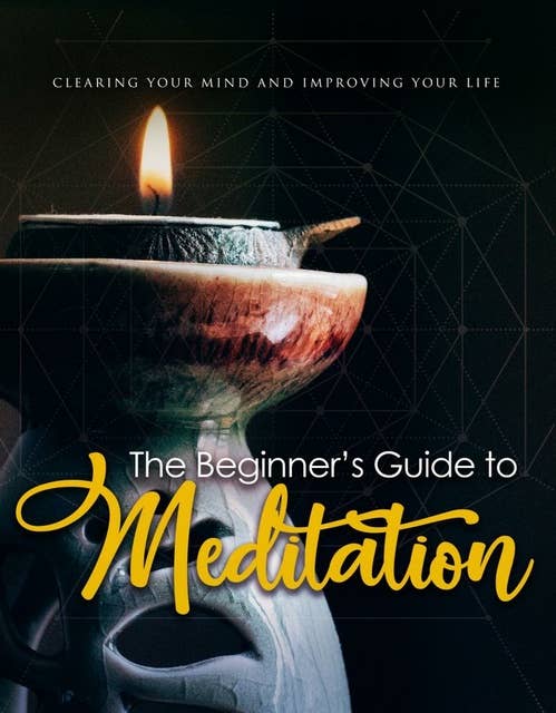 The Beginner's Guide To Meditation: Clearing Your Mind And Improving Your Life