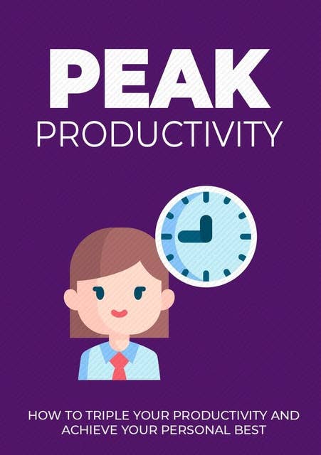 Peak Productivity: How To Triple Your Productivity And Achieve Your Personal Best