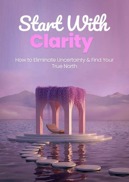 Start with Clarity: How to Eliminate Uncertainty & Find Your True North