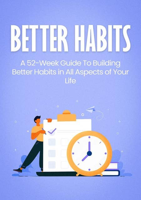 BETTER HABITS: A 52-Week Guide To Building Better Habits in All Aspects of Your Life