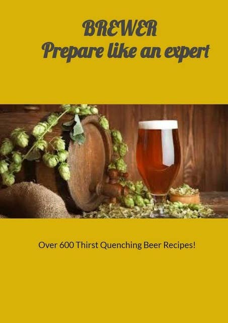 Brewer Prepare Like an Expert: Over 600 Thirst Quenching Beer Recipes!