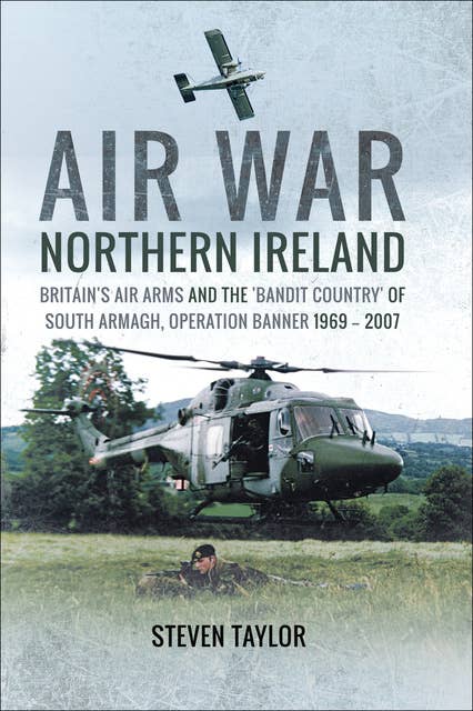 Air War Northern Ireland: Britain's Air Arms and the 'Bandit Country' of South Armagh, Operation Banner 1969–2007