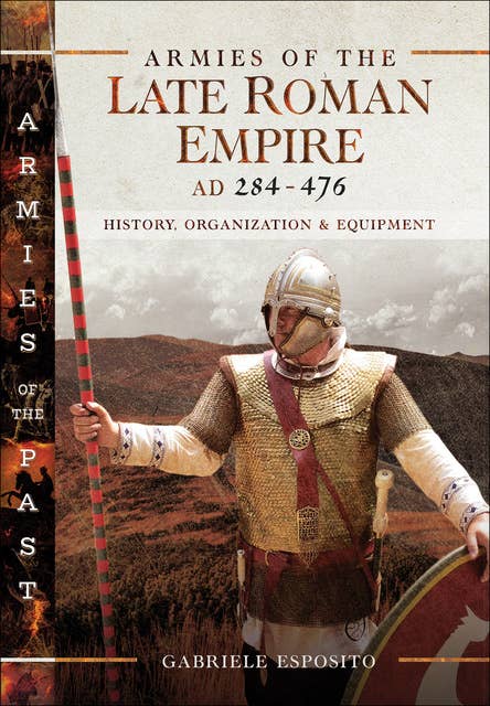 Armies of the Late Roman Empire, AD 284–476: History, Organization & Equipment