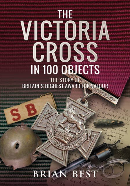 The Victoria Cross in 100 Objects: The Story of the Britain’s Highest Award For Valour