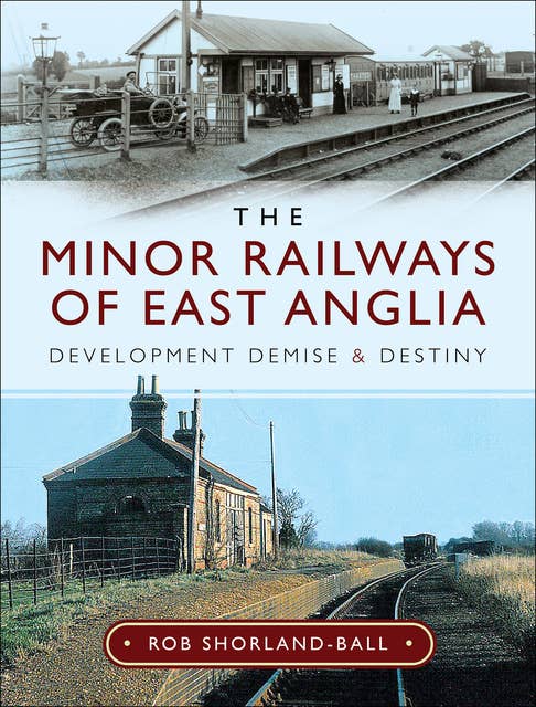 The Minor Railways of East Anglia: Development Demise and Destiny