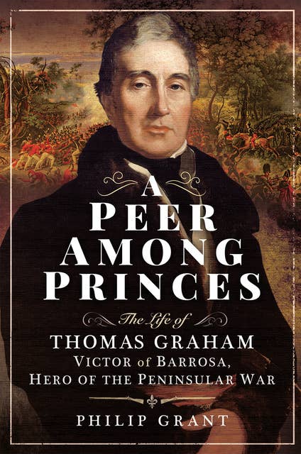 A Peer Among Princes: The Life of Thomas Graham, Victor of Barrosa, Hero of the Peninsular War
