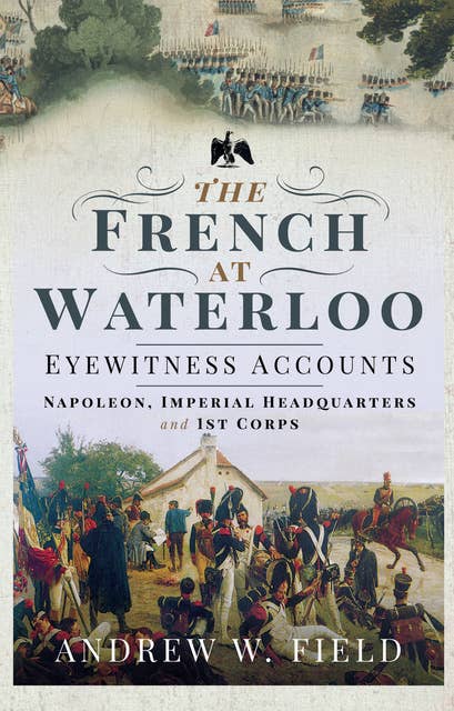 The French at Waterloo—Eyewitness Accounts: Napoleon, Imperial Headquarters and 1st Corps