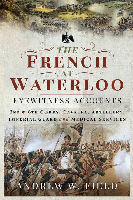 The French at Waterloo—Eyewitness Accounts: 2nd and 6th Corps, Cavalry, Artillery, Foot Guard and Medical Services