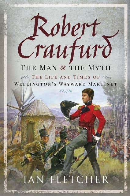 Robert Craufurd: The Man & the Myth: The Life and Times of Wellington's Wayward Martinet