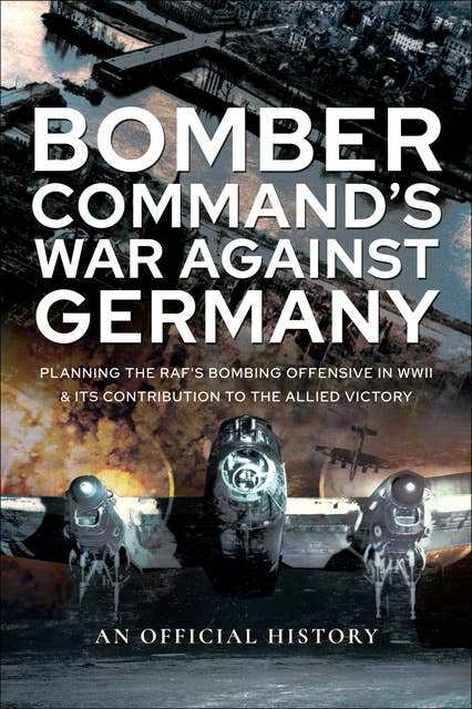 Bomber Command's War Against Germany: Planning the RAF's Bombing Offensive in WWII and its Contribution to the Allied Victory