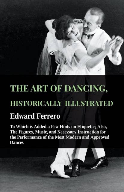 The Art Of Dancing, Historically Illustrated - To Which Is Added A Few Hints On Etiquette: Also, The Figures, Music, And Necessary Instruction For The Performance Of The Most Modern And Approved Dances, As Executed At The Private Academies Of The Author