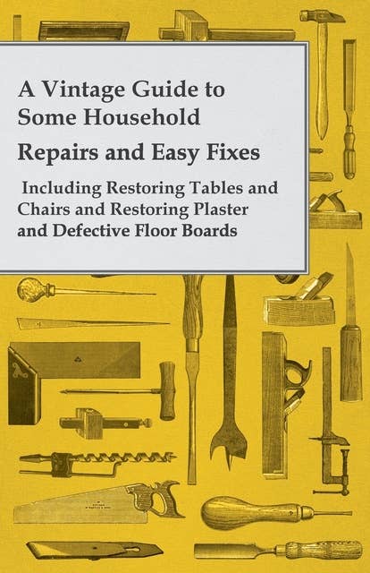 A Vintage Guide to Some Household Repairs and Easy Fixes - Including Restoring Tables and Chairs and Restoring Plaster and Defective Floor Boards
