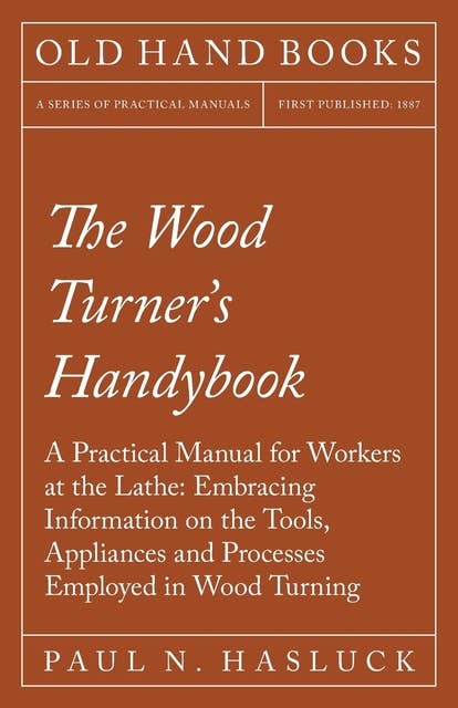 The Wood Turner's Handybook: A Practical Manual for Workers at the Lathe: Embracing Information on the Tools, Appliances and Processes Employed in Wood Turning