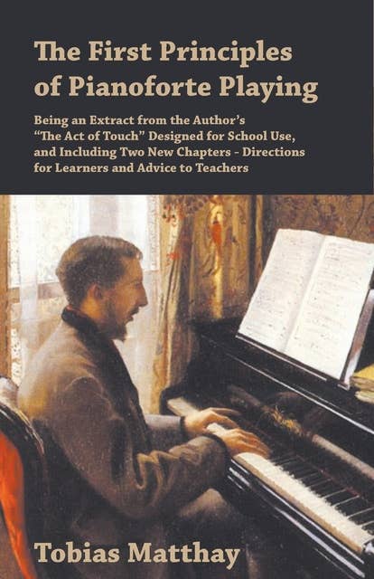 The First Principles of Pianoforte Playing: Being an Extract from the Author's "The Act of Touch" Designed for School Use, and Including Two New Chapters - Directions for Learners and Advice to Teachers