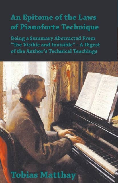 An Epitome of the Laws of Pianoforte Technique - Being a Summary Abstracted From â€œThe Visible and Invisibleâ€ - A Digest of the Authorâ€™s Technical Teachings