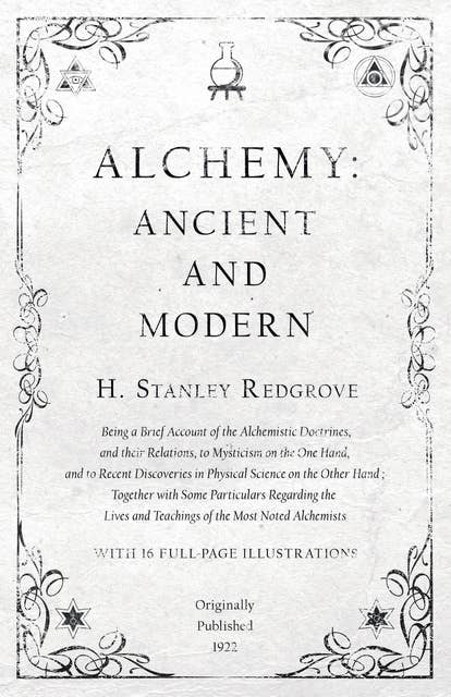 Alchemy: Ancient and Modern - Being a Brief Account of the Alchemistic Doctrines, and their Relations, to Mysticism on the One Hand, and to Recent Discoveries in Physical Science on the Other Hand: Together with Some Particulars Regarding the Lives and Teachings of the Most Noted Alchemists - With 16 Full-Page Illustrations