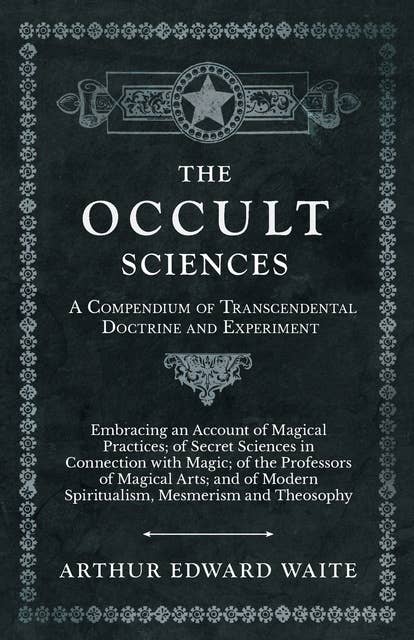 The Occult Sciences - A Compendium of Transcendental Doctrine and Experiment (Embracing an Account of Magical Practices; of Secret Sciences in Connection with Magic; of the Professors of Magical Arts; and of Modern Spiritualism, Mesmerism and Theosophy): Embracing an Account of Magical Practices; of Secret Sciences in Connection with Magic; of the Professors of Magical Arts; and of Modern Spiritualism, Mesmerism and Theosophy