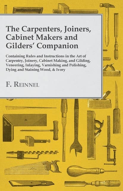 The Carpenters, Joiners, Cabinet Makers and Gilders' Companion: Containing Rules and Instructions in the Art of Carpentry, Joinery, Cabinet Making, and Gilding - Veneering, Inlaying, Varnishing and Polishing, Dying and Staining Wood, & Ivory