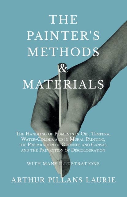 The Painter's Methods and Materials: The Handling of Pigments in Oil, Tempera, Water-Colour and in Mural Painting, the Preparation of Grounds and Canvas, and the Prevention of Discolouration - With Many Illustrations