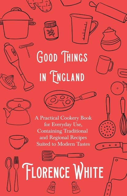 Good Things in England - A Practical Cookery Book for Everyday Use, Containing Traditional and Regional Recipes Suited to Modern Tastes