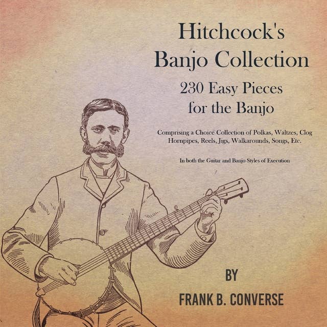 Hitchcock's Banjo Collection - 230 Easy Pieces for the Banjo - Comprising a Choice Collection of Polkas, Waltzes, Clog Hornpipes, Reels, Jigs, Walkarounds, Songs, Etc - In both the Guitar and Banjo Styles of Execution