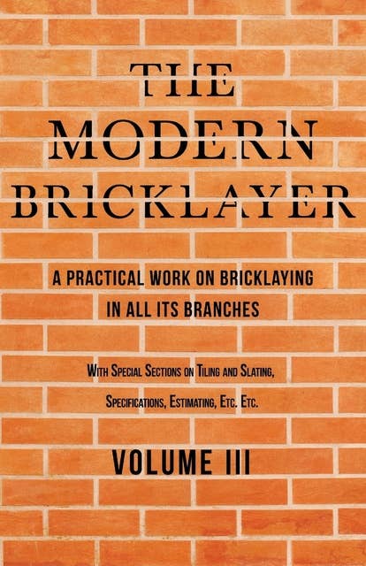 The Modern Bricklayer - A Practical Work on Bricklaying in all its Branches - Volume III: With Special Selections on Tiling and Slating, Specifications Estimating, Etc