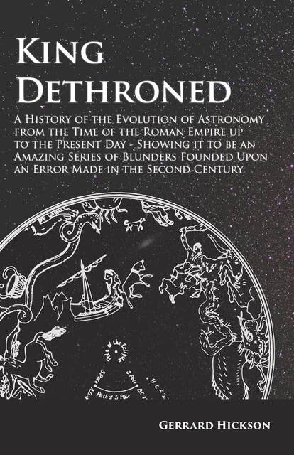 Kings Dethroned - A History of the Evolution of Astronomy from the Time of the Roman Empire up to the Present Day: Showing it to be an Amazing Series of Blunders Founded Upon an Error Made in the Second Century