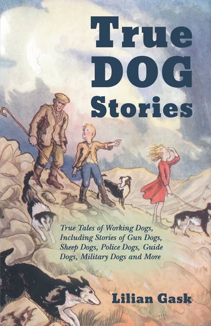 True Dog Stories - True Tales of Working Dogs, Including Stories of Gun Dogs, Sheep Dogs, Police Dogs, Guide Dogs, Military Dogs and More