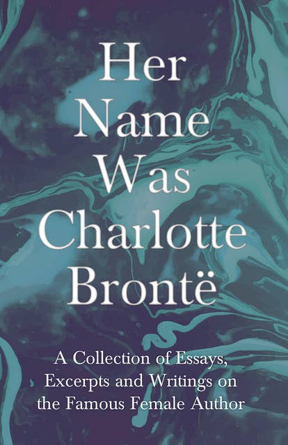 Her Name Was Charlotte BrontÃ«: A Collection of Essays, Excerpts and Writings on the Famous Female Author - By G. K . Chesterton, Virginia Woolfe, Mrs Gaskell, Mrs Oliphant and Others