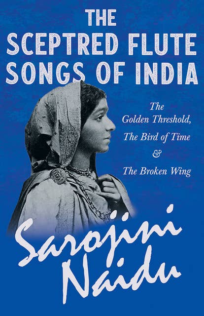 The Sceptred Flute Songs of India - The Golden Threshold, The Bird of Time & The Broken Wing: With a Chapter from 'Studies of Contemporary Poets' by Mary C. Sturgeon