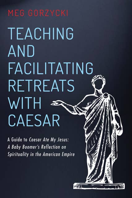 Teaching and Facilitating Retreats with Caesar: A Guide to Caesar Ate My Jesus: A Baby Boomer’s Reflection on Spirituality in the American Empire