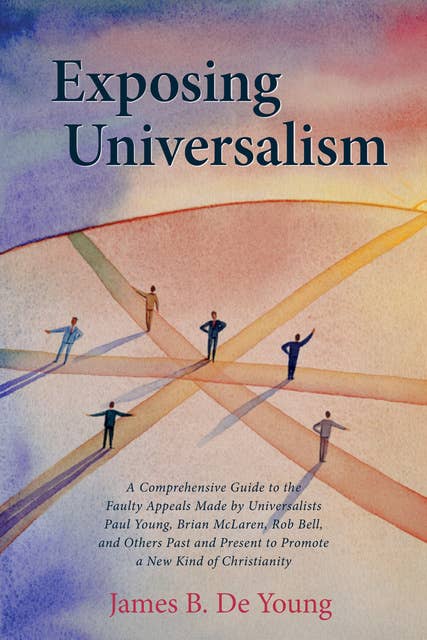 Exposing Universalism: A Comprehensive Guide to the Faulty Appeals Made by Universalists Paul Young, Brian McLaren, Rob Bell, and Others Past and Present to Promote a New Kind of Christianity