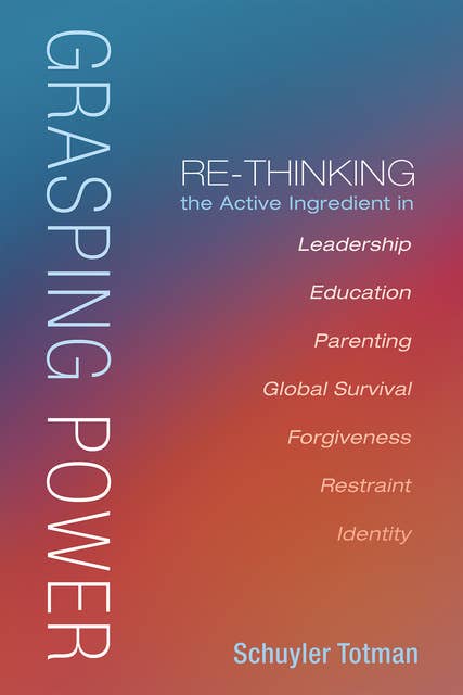 Grasping Power: Re-Thinking the Active Ingredient in Leadership, Education, Parenting, Global Survival, Forgiveness, Restraint, Identity