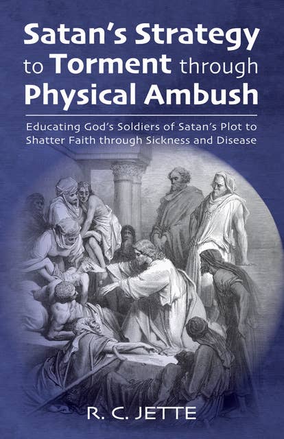Satan’s Strategy to Torment through Physical Ambush: Educating God’s Soldiers of Satan’s Plot to Shatter Faith through Sickness and Disease