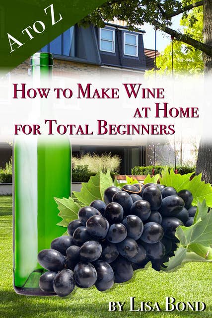 A to Z How to Make Wine at Home for Total Beginners: A practical step by step blueprint for homemade wine.