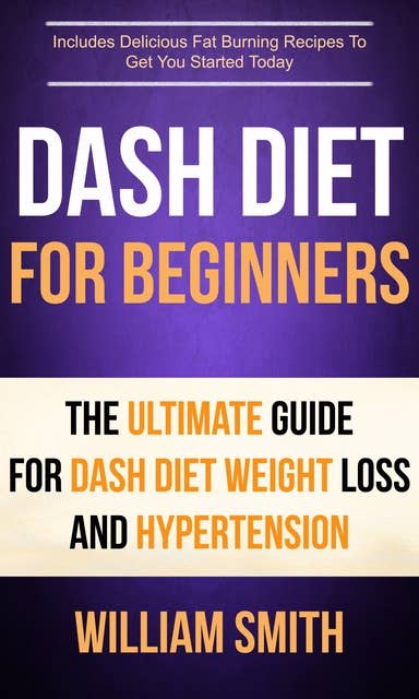 Dash Diet For Beginners: The Ultimate Guide For Dash Diet Weight Loss And Hypertension (Includes Delicious Fat Burning Recipes To Get You Started Today): Includes Delicious Fat Burning Recipes To Get You Started Today