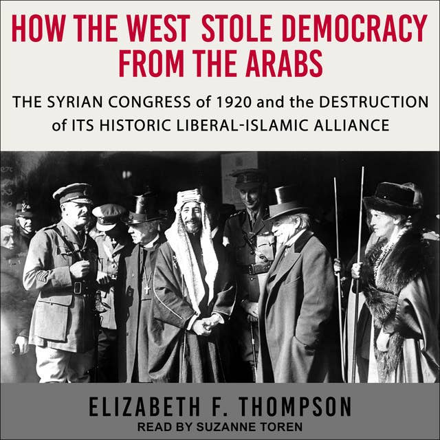 How the West Stole Democracy from the Arabs: The Syrian Arab Congress of 1920 and the Destruction of its Historic Liberal-Islamic Alliance: The Syrian Congress of 1920 and the Destruction of its Historic Liberal-Islamic Alliance
