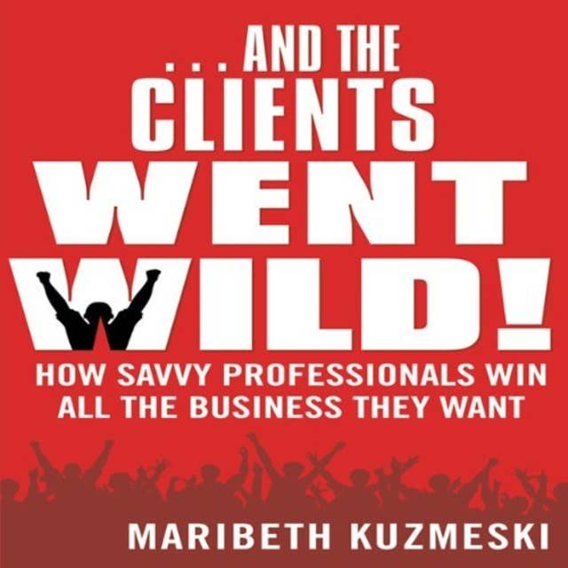 And the Clients Went Wild: How Savvy Professionals Win All the Business They Want