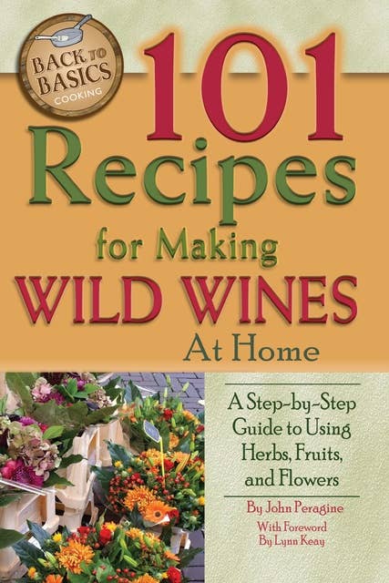 101 Recipes for Making Wild Wines at Home: A Step-by-Step Guide to Using Herbs, Fruits, and Flowers