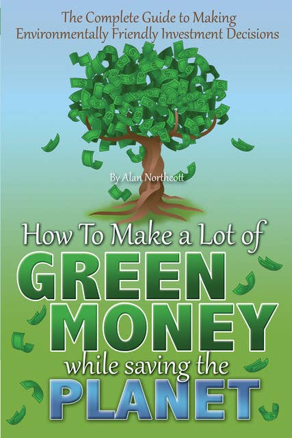 The Complete Guide to Making Environmentally Friendly Investment Decisions: How to Make a Lot of Green Money While Saving the Planet
