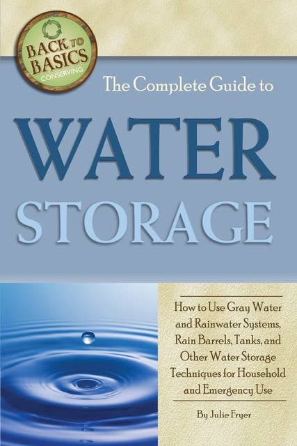 The Complete Guide to Water Storage: How to Use Gray Water and Rainwater Systems, Rain Barrels, Tanks, and Other Water Storage Techniques for Household and Emergency Use