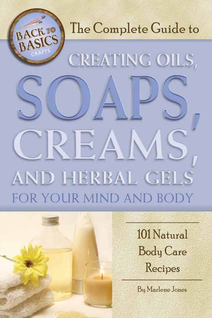 The Complete Guide to Creating Oils, Soaps, Creams, and Herbal Gels for Your Mind and Body: 101 Natural Body Care Recipes