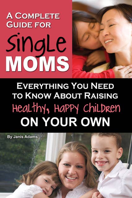 A Complete Guide for Single Moms: Everything You Need to Know about Raising Healthy, Happy Children on Your Own