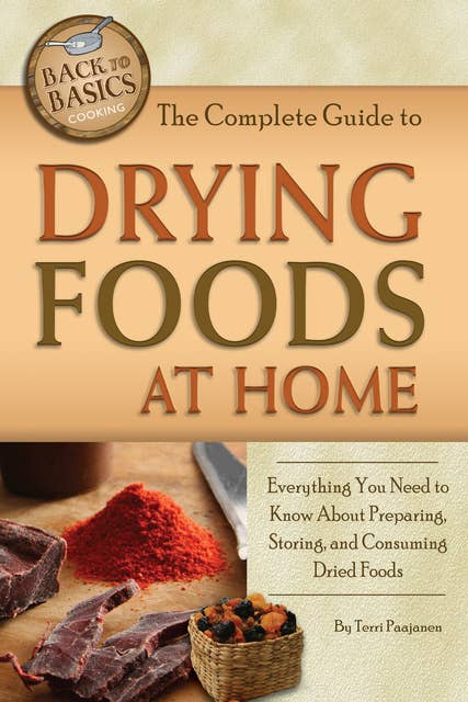 The Complete Guide to Drying Foods at Home: Everything You Need to Know About Preparing, Storing, and Consuming Dried Foods