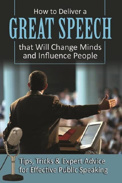 How to Deliver a Great Speech that Will Change Minds and Influence People: Tips, Tricks & Expert Advice for Effective Public Speaking