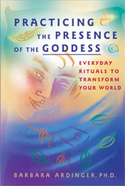 Practicing the Presence of the Goddess: Everyday Rituals to Transform Your World
